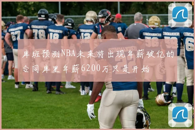 库班预测NBA未来将出现年薪破亿的合同库里年薪6200万只是开始