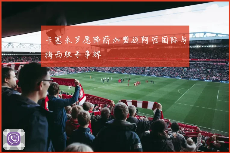 卡塞米罗愿降薪加盟迈阿密国际与梅西联手争辉