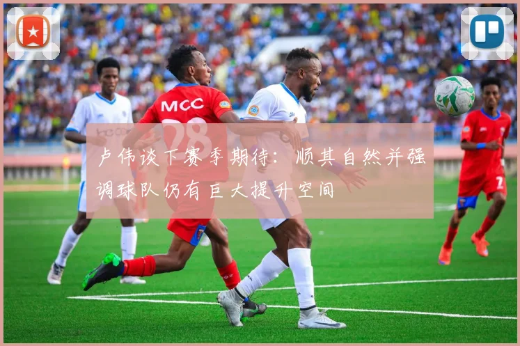 卢伟谈下赛季期待：顺其自然并强调球队仍有巨大提升空间