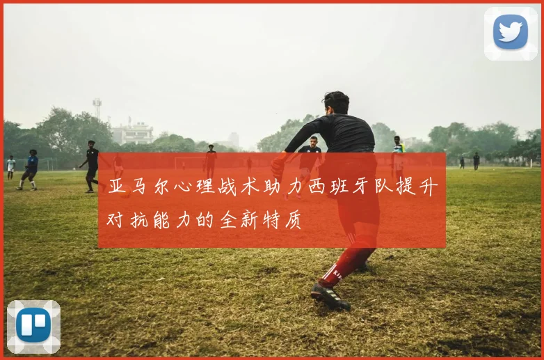 亚马尔心理战术助力西班牙队提升对抗能力的全新特质