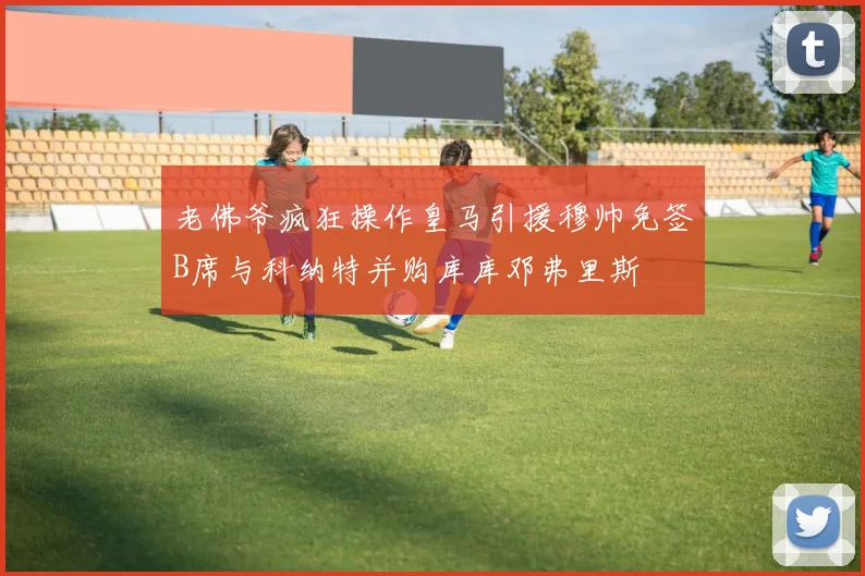 老佛爷疯狂操作皇马引援穆帅免签B席与科纳特并购库库邓弗里斯