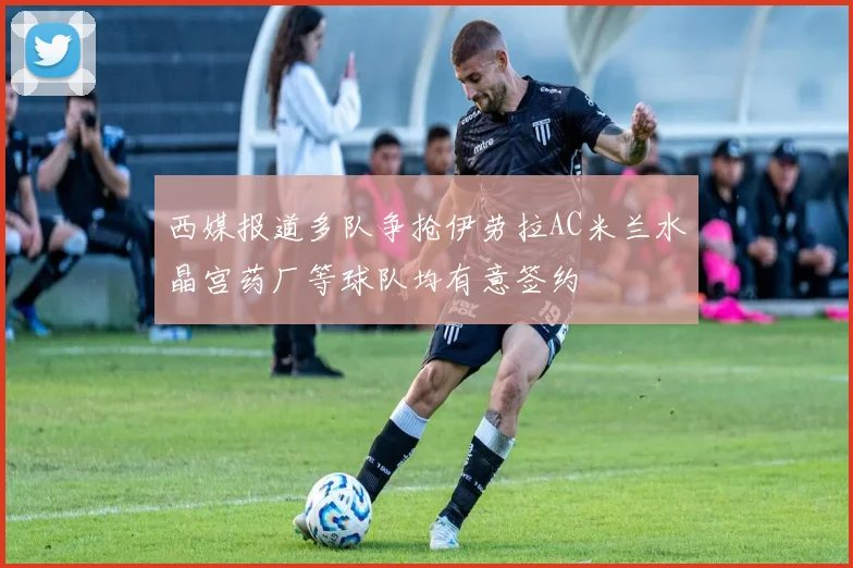 西媒报道多队争抢伊劳拉AC米兰水晶宫药厂等球队均有意签约