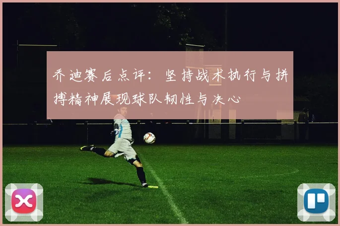 乔迪赛后点评：坚持战术执行与拼搏精神展现球队韧性与决心