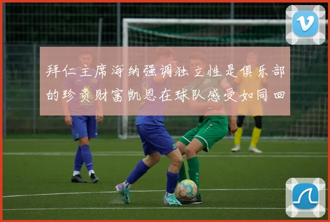 拜仁主席海纳强调独立性是俱乐部的珍贵财富凯恩在球队感受如同回家般自在