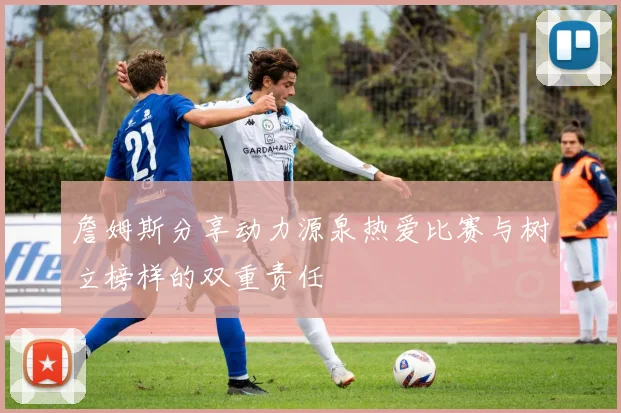 詹姆斯分享动力源泉热爱比赛与树立榜样的双重责任