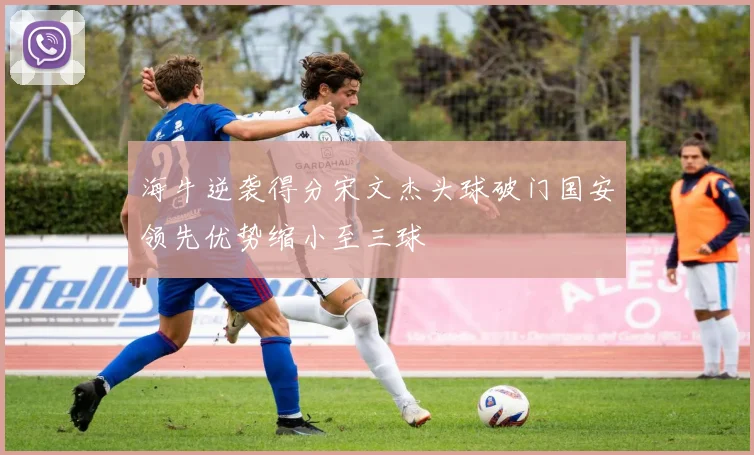海牛逆袭得分宋文杰头球破门国安领先优势缩小至三球