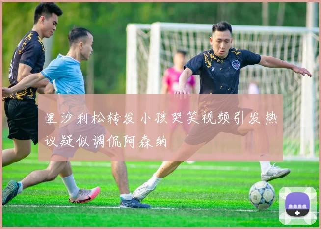 里沙利松转发小孩哭笑视频引发热议疑似调侃阿森纳