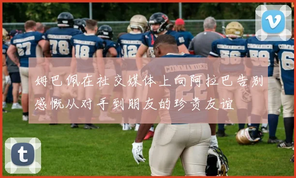姆巴佩在社交媒体上向阿拉巴告别感慨从对手到朋友的珍贵友谊