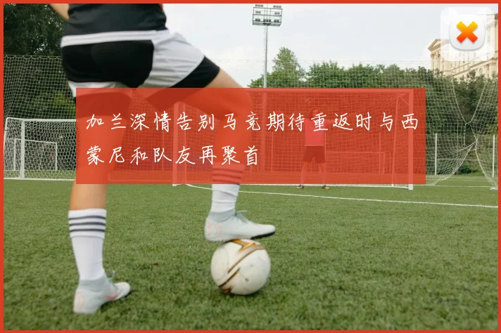 加兰深情告别马竞期待重返时与西蒙尼和队友再聚首