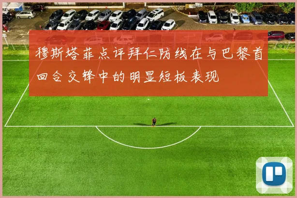 穆斯塔菲点评拜仁防线在与巴黎首回合交锋中的明显短板表现