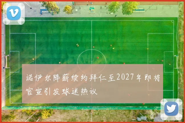 诺伊尔降薪续约拜仁至2027年即将官宣引发球迷热议