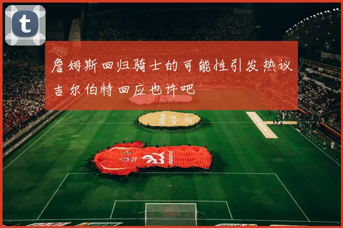 詹姆斯回归骑士的可能性引发热议吉尔伯特回应也许吧