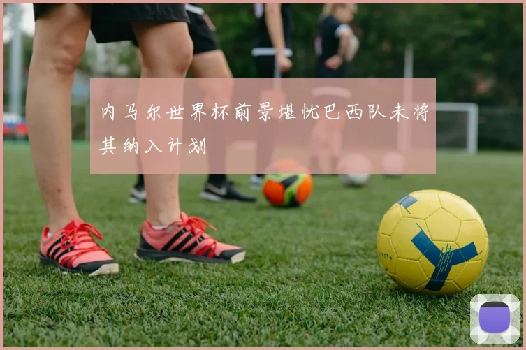 内马尔世界杯前景堪忧巴西队未将其纳入计划