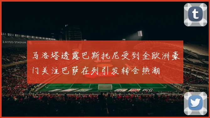 马洛塔透露巴斯托尼受到全欧洲豪门关注巴萨在列引发转会热潮