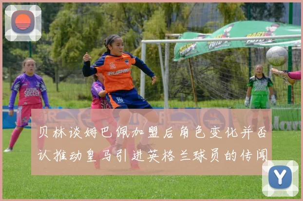 贝林谈姆巴佩加盟后角色变化并否认推动皇马引进英格兰球员的传闻